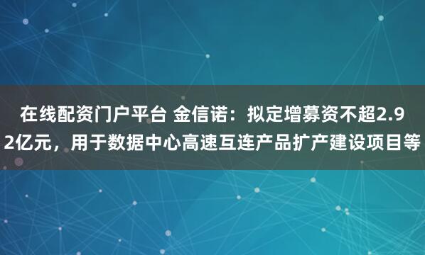在线配资门户平台 金信诺：拟定增募资不超2.92亿元，用于数据中心高速互连产品扩产建设项目等