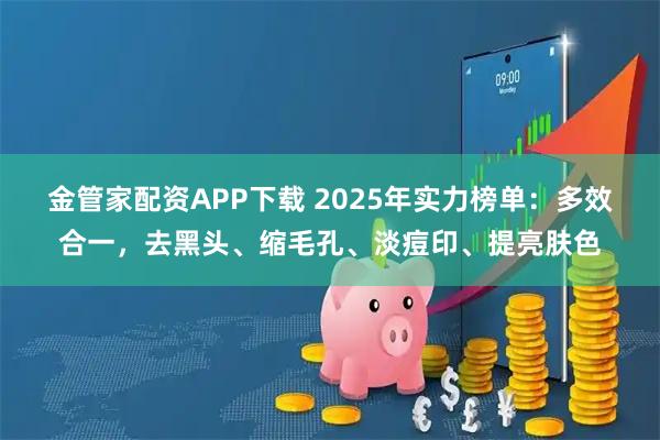 金管家配资APP下载 2025年实力榜单：多效合一，去黑头、缩毛孔、淡痘印、提亮肤色