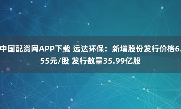 中国配资网APP下载 远达环保：新增股份发行价格6.55元/股 发行数量35.99亿股