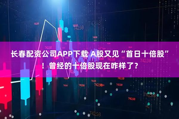 长春配资公司APP下载 A股又见“首日十倍股”!曾经的十倍股现在咋样了?