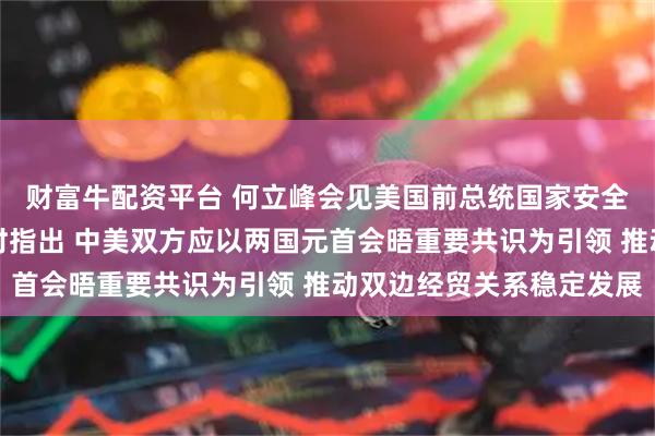 财富牛配资平台 何立峰会见美国前总统国家安全事务助理哈德利一行时指出 中美双方应以两国元首会晤重要共识为引领 推动双边经贸关系稳定发展