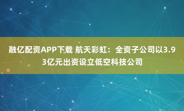 融亿配资APP下载 航天彩虹：全资子公司以3.93亿元出资设立低空科技公司