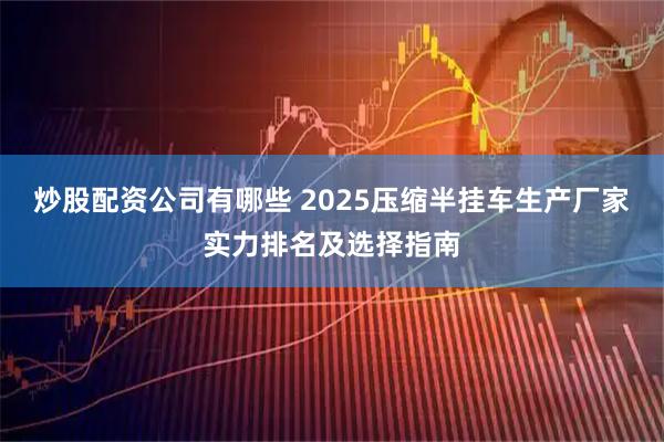 炒股配资公司有哪些 2025压缩半挂车生产厂家实力排名及选择指南