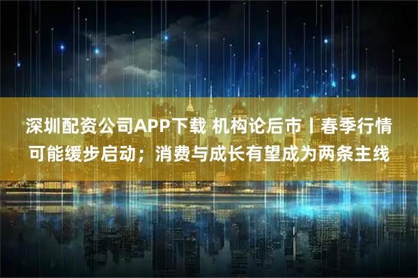 深圳配资公司APP下载 机构论后市丨春季行情可能缓步启动；消费与成长有望成为两条主线