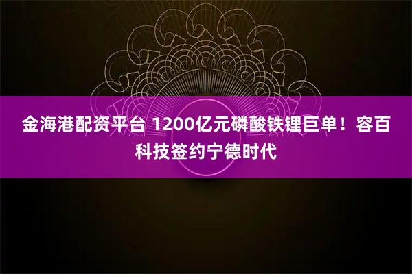 金海港配资平台 1200亿元磷酸铁锂巨单！容百科技签约宁德时代