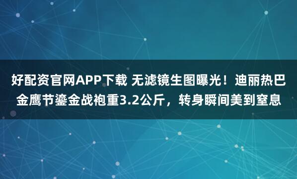 好配资官网APP下载 无滤镜生图曝光！迪丽热巴金鹰节鎏金战袍重3.2公斤，转身瞬间美到窒息
