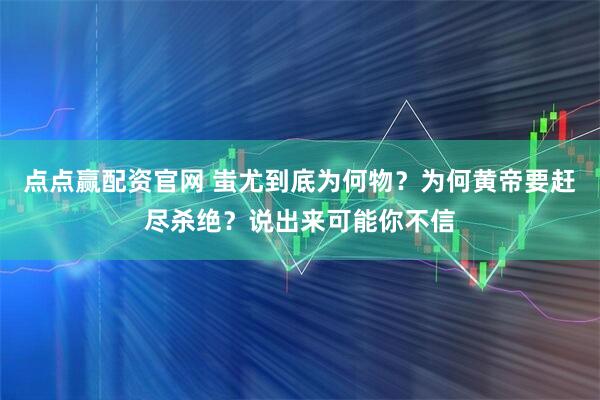 点点赢配资官网 蚩尤到底为何物？为何黄帝要赶尽杀绝？说出来可能你不信