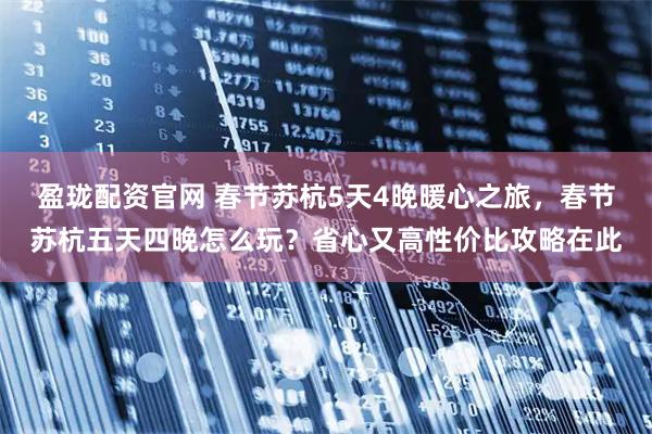 盈珑配资官网 春节苏杭5天4晚暖心之旅，春节苏杭五天四晚怎么玩？省心又高性价比攻略在此