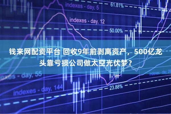 钱来网配资平台 回收9年前剥离资产，500亿龙头靠亏损公司做太空光伏梦？