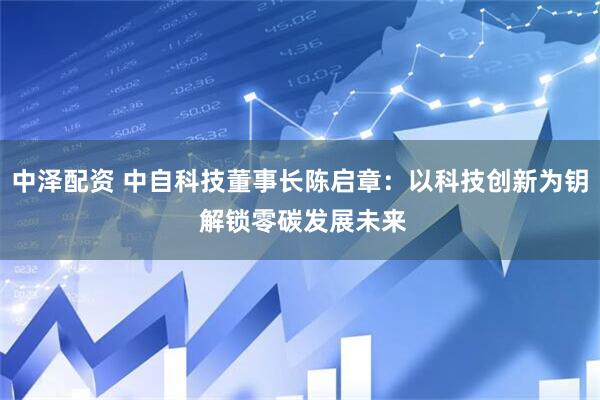中泽配资 中自科技董事长陈启章：以科技创新为钥 解锁零碳发展未来