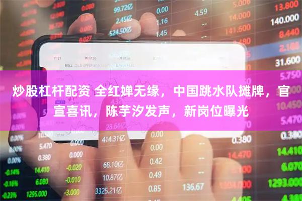 炒股杠杆配资 全红婵无缘,中国跳水队摊牌,官宣喜讯,陈芋汐发声,新岗位曝光