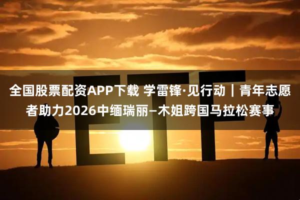 全国股票配资APP下载 学雷锋·见行动|青年志愿者助力2026中缅瑞丽—木姐跨国马拉松赛事