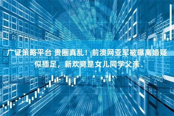 广证策略平台 贵圈真乱!前澳网亚军被曝离婚疑似插足,新欢竟是女儿同学父亲