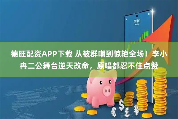 德旺配资APP下载 从被群嘲到惊艳全场！李小冉二公舞台逆天改命，原唱都忍不住点赞
