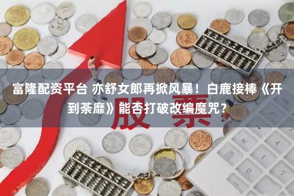 富隆配资平台 亦舒女郎再掀风暴！白鹿接棒《开到荼靡》能否打破改编魔咒？